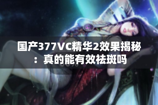 国产377VC精华2效果揭秘：真的能有效祛斑吗