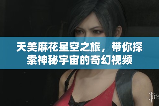 天美麻花星空之旅，带你探索神秘宇宙的奇幻视频