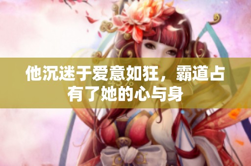 他沉迷于爱意如狂，霸道占有了她的心与身