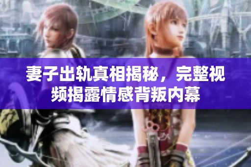 妻子出轨真相揭秘，完整视频揭露情感背叛内幕
