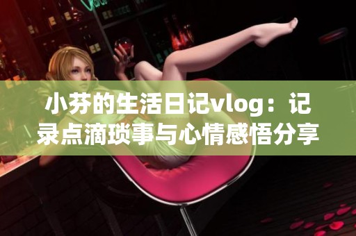 小芬的生活日记vlog：记录点滴琐事与心情感悟分享