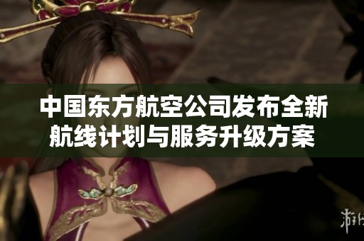 中国东方航空公司发布全新航线计划与服务升级方案
