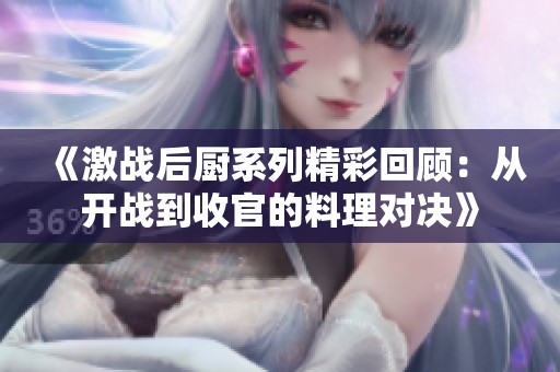 《激战后厨系列精彩回顾：从开战到收官的料理对决》