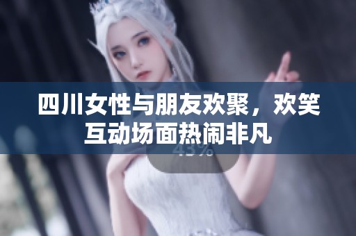 四川女性与朋友欢聚，欢笑互动场面热闹非凡