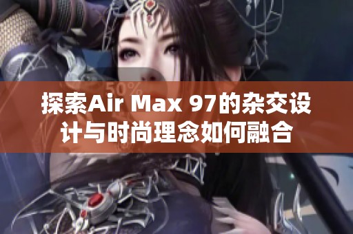 探索Air Max 97的杂交设计与时尚理念如何融合
