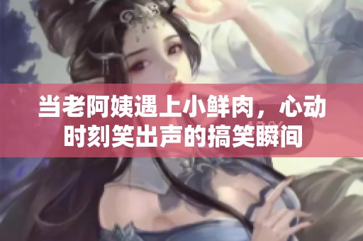 当老阿姨遇上小鲜肉，心动时刻笑出声的搞笑瞬间