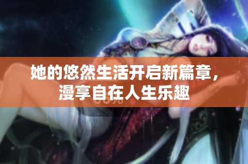 她的悠然生活开启新篇章，漫享自在人生乐趣