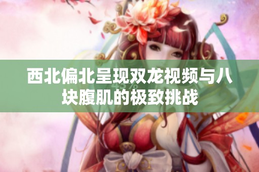 西北偏北呈现双龙视频与八块腹肌的极致挑战