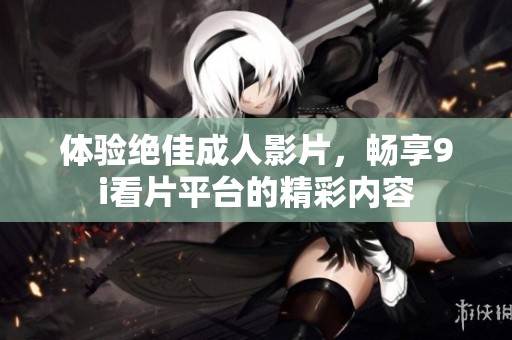 体验绝佳成人影片，畅享9i看片平台的精彩内容