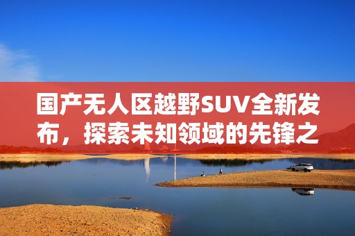 国产无人区越野SUV全新发布，探索未知领域的先锋之选