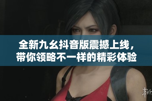 全新九幺抖音版震撼上线，带你领略不一样的精彩体验