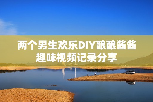 两个男生欢乐DIY酿酿酱酱趣味视频记录分享