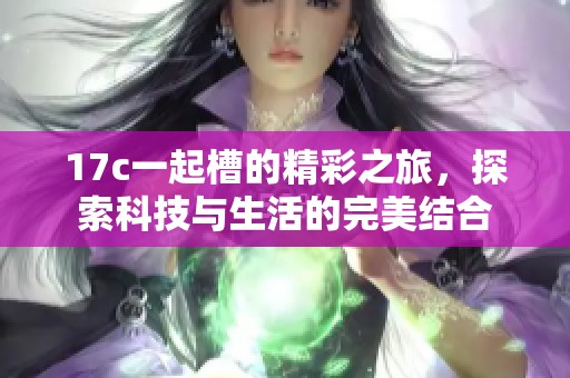 17c一起槽的精彩之旅，探索科技与生活的完美结合