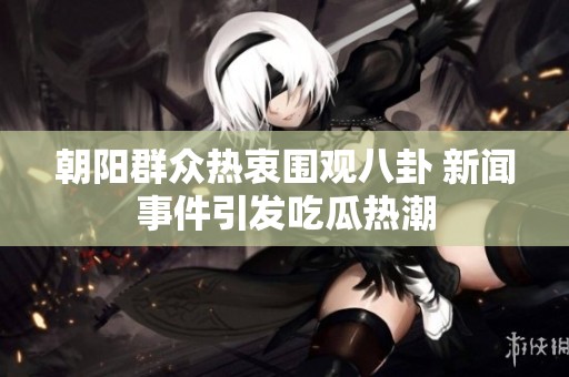 朝阳群众热衷围观八卦 新闻事件引发吃瓜热潮