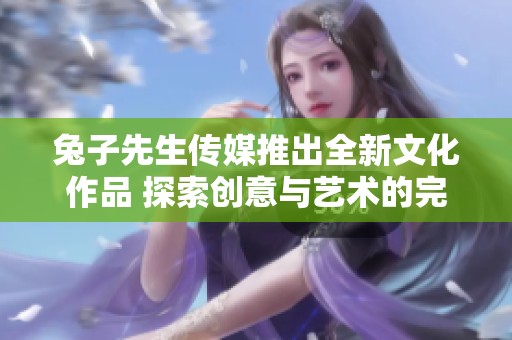 兔子先生传媒推出全新文化作品 探索创意与艺术的完美结合
