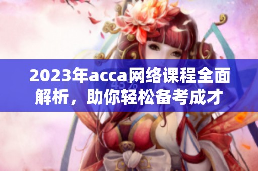 2023年acca网络课程全面解析，助你轻松备考成才