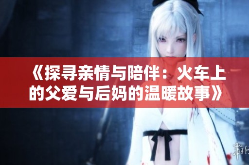 《探寻亲情与陪伴：火车上的父爱与后妈的温暖故事》