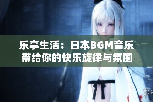 乐享生活：日本BGM音乐带给你的快乐旋律与氛围