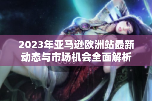 2023年亚马逊欧洲站最新动态与市场机会全面解析