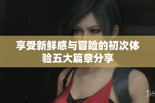 享受新鲜感与冒险的初次体验五大篇章分享