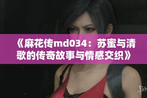 《麻花传md034：苏蜜与清歌的传奇故事与情感交织》