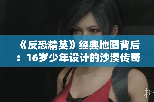 《反恐精英》经典地图背后：16岁少年设计的沙漠传奇故事