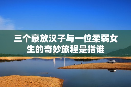 三个豪放汉子与一位柔弱女生的奇妙旅程是指谁