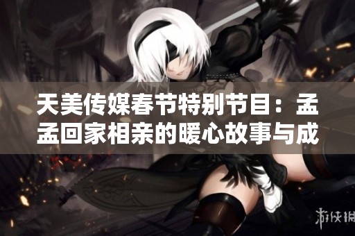 天美传媒春节特别节目：孟孟回家相亲的暖心故事与成长体验