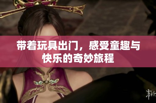 带着玩具出门，感受童趣与快乐的奇妙旅程
