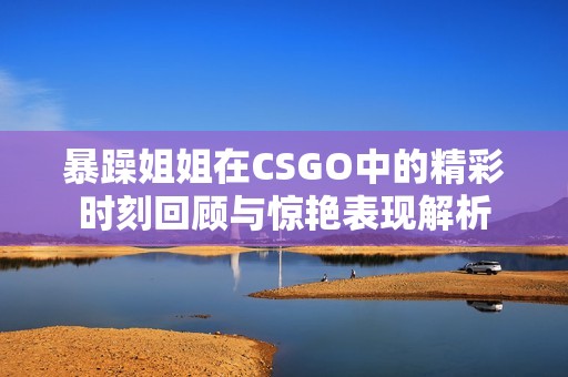 暴躁姐姐在CSGO中的精彩时刻回顾与惊艳表现解析