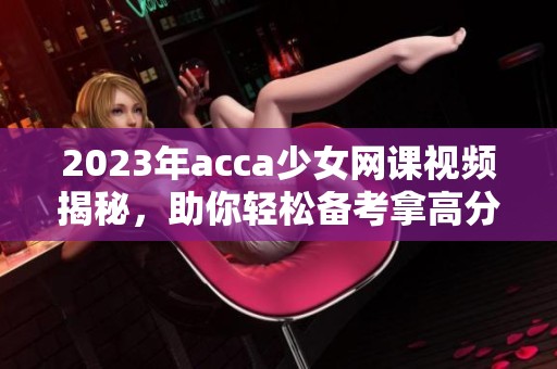 2023年acca少女网课视频揭秘，助你轻松备考拿高分