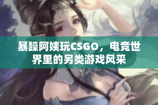 暴躁阿姨玩CSGO，电竞世界里的另类游戏风采