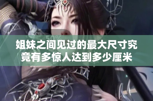 姐妹之间见过的最大尺寸究竟有多惊人达到多少厘米