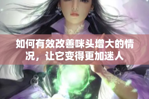 如何有效改善咪头增大的情况，让它变得更加迷人