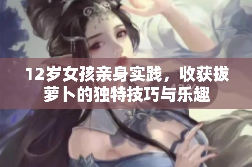 12岁女孩亲身实践，收获拔萝卜的独特技巧与乐趣