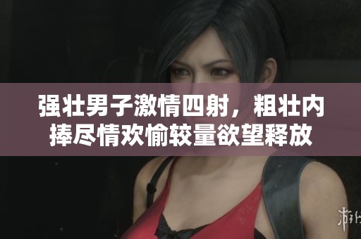 强壮男子激情四射，粗壮内捧尽情欢愉较量欲望释放