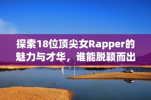 探索18位顶尖女Rapper的魅力与才华，谁能脱颖而出