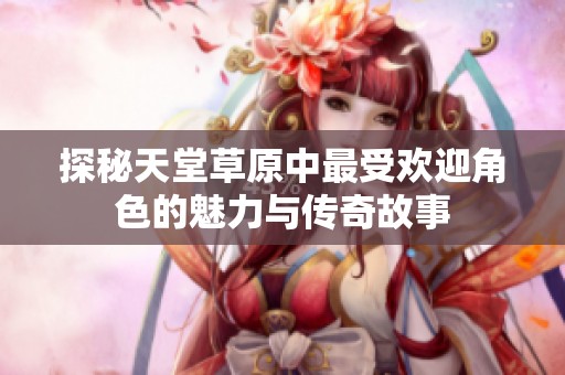 探秘天堂草原中最受欢迎角色的魅力与传奇故事