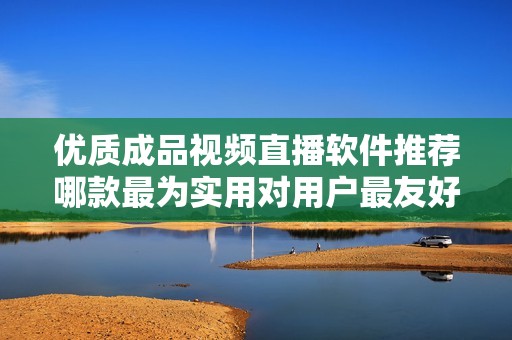 优质成品视频直播软件推荐哪款最为实用对用户最友好