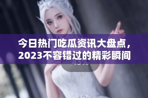 今日热门吃瓜资讯大盘点，2023不容错过的精彩瞬间