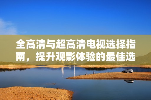 全高清与超高清电视选择指南，提升观影体验的最佳选择