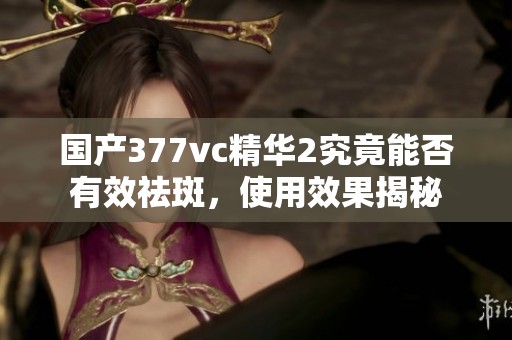 国产377vc精华2究竟能否有效祛斑，使用效果揭秘