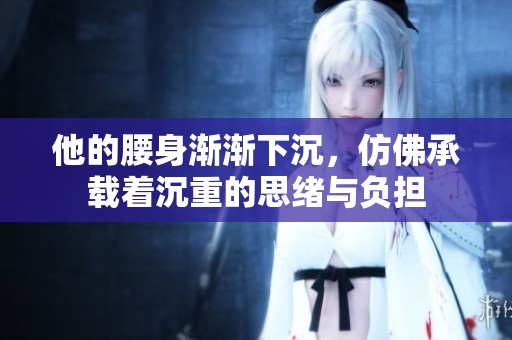 他的腰身渐渐下沉，仿佛承载着沉重的思绪与负担