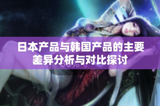 日本产品与韩国产品的主要差异分析与对比探讨