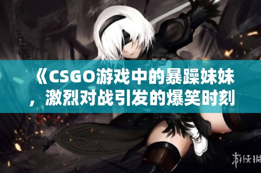 《CSGO游戏中的暴躁妹妹，激烈对战引发的爆笑时刻》