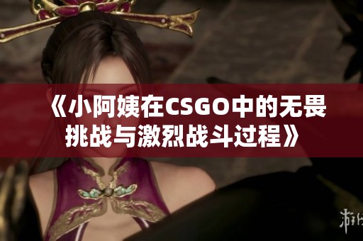 《小阿姨在CSGO中的无畏挑战与激烈战斗过程》