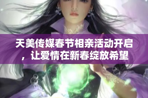 天美传媒春节相亲活动开启，让爱情在新春绽放希望