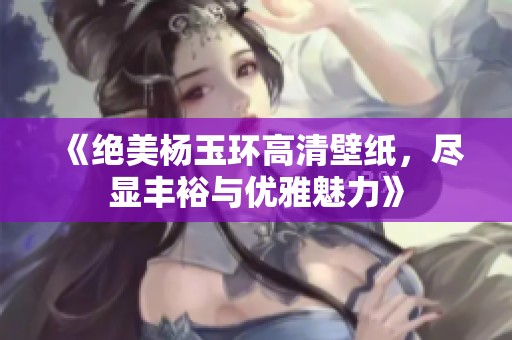 《绝美杨玉环高清壁纸，尽显丰裕与优雅魅力》