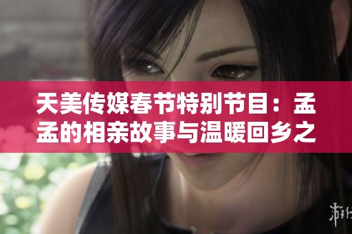 天美传媒春节特别节目：孟孟的相亲故事与温暖回乡之旅
