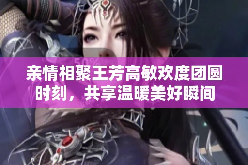 亲情相聚王芳高敏欢度团圆时刻，共享温暖美好瞬间